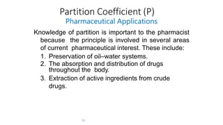 Partition Coefficient (P)
51
Pharmaceutical Applications
Knowledge of partition is important to the pharmacist
because the principle is involved in several areas
of current pharmaceutical interest. These include:
1. Preservation of oil–water systems.
2. The absorption and distribution of drugs
throughout the body.
3. Extraction of active ingredients from crude
drugs.
 