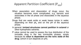Apparent Partition Coefficient (Papp)
52
When association and dissociation of drugs occur, the
situation becomes more complicated, e.g. benzoic acid
associates in the oil phase and dissociates in the aqueous
phase.
Drugs that are weak acids or weak bases ionize in water,
depending on their pka and on the pH of the aqueous
phase.
In general, ionized structures cannot partition in octanol or
other hydrophobic solvents.
P value cannot be used to assess the true distribution of the
ionizable drug in the two immiscible phases, simply
because its value is dependent on the ionic state of the
drug (which in turn depends on pH).
 