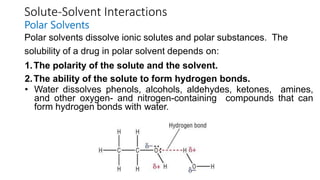 Solute-Solvent Interactions
Polar Solvents
Polar solvents dissolve ionic solutes and polar substances. The
solubility of a drug in polar solvent depends on:
1.The polarity of the solute and the solvent.
2.The ability of the solute to form hydrogen bonds.
• Water dissolves phenols, alcohols, aldehydes, ketones, amines,
and other oxygen- and nitrogen-containing compounds that can
form hydrogen bonds with water.
 