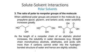 Solute-Solvent Interactions
Polar Solvents
3. The ratio of polar to nonpolar groups of the molecule
When additional polar groups are present in the molecule (e.g.
propylene glycol, glycerin, and tartaric acid), water solubility
increases greatly.
As the length of a nonpolar chain of an aliphatic alcohol
increases, the solubility in water decreases (e.g. Straight
chain monohydroxy alcohols, aldehydes, and acids with
more than 4 carbons cannot enter into the hydrogen-
bonded structure of water and hence are slightly soluble).
7
 
