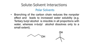 Solute-Solvent Interactions
Polar Solvents
• Branching of the carbon chain reduces the nonpolar
effect and leads to increased water solubility (e.g.
Tertiary butyl alcohol is miscible in all proportions with
water, whereas n-butyl alcohol dissolves only to a
small extent).
 