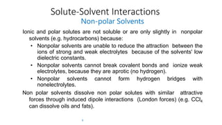 Solute-Solvent Interactions
9
Non-polar Solvents
Ionic and polar solutes are not soluble or are only slightly in nonpolar
solvents (e.g. hydrocarbons) because:
• Nonpolar solvents are unable to reduce the attraction between the
ions of strong and weak electrolytes because of the solvents' low
dielectric constants.
• Nonpolar solvents cannot break covalent bonds and ionize weak
electrolytes, because they are aprotic (no hydrogen).
• Nonpolar solvents cannot form hydrogen bridges with
nonelectrolytes.
Non polar solvents dissolve non polar solutes with similar attractive
forces through induced dipole interactions (London forces) (e.g. CCl4
can dissolve oils and fats).
 