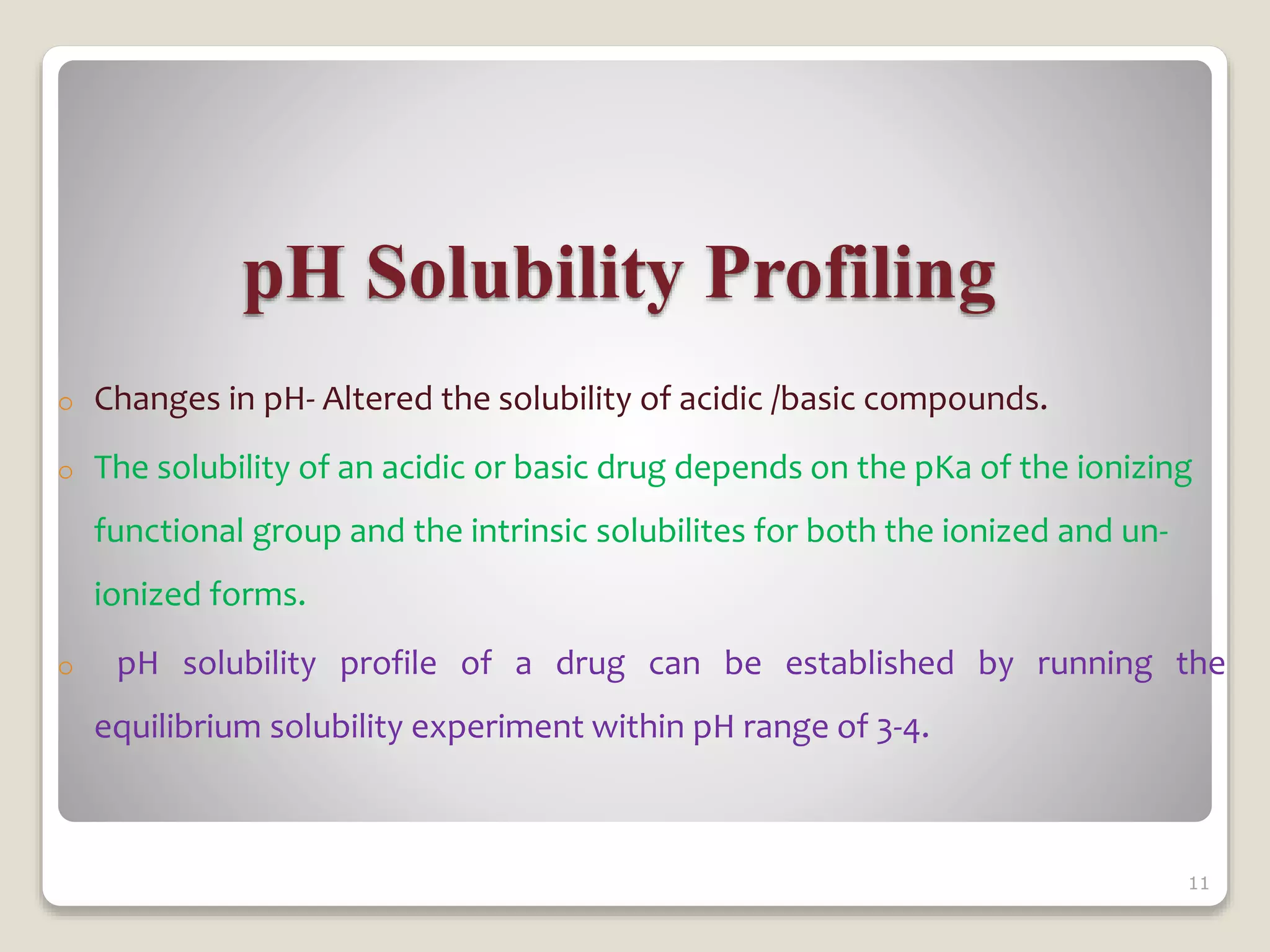 pH Solubility Profiling
o Changes in pH- Altered the solubility of acidic /basic compounds.
o The solubility of an acidic or basic drug depends on the pKa of the ionizing
functional group and the intrinsic solubilites for both the ionized and un-
ionized forms.
o pH solubility profile of a drug can be established by running the
equilibrium solubility experiment within pH range of 3-4.
11
 