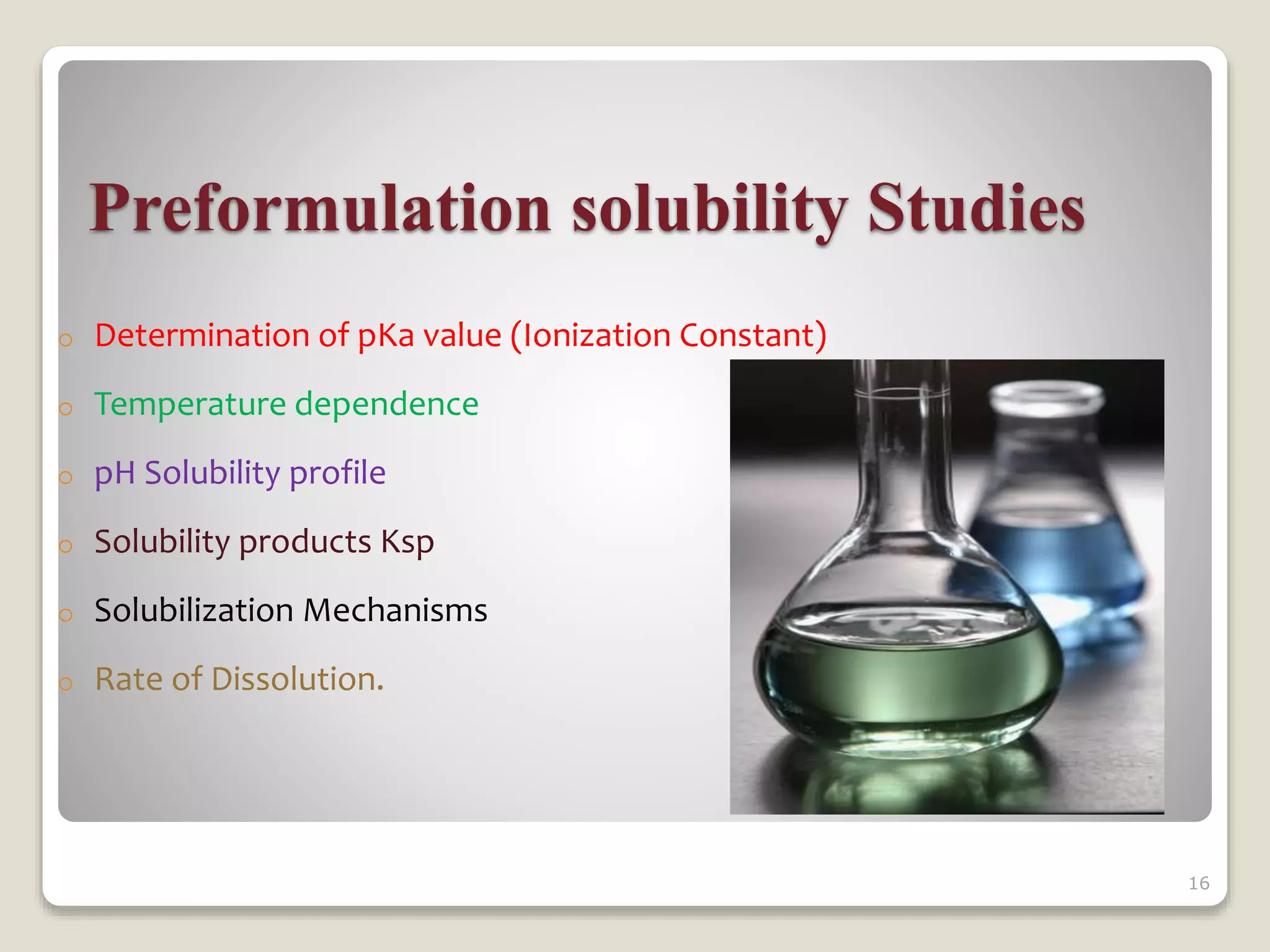 Preformulation solubility Studies
o Determination of pKa value (Ionization Constant)
o Temperature dependence
o pH Solubility profile
o Solubility products Ksp
o Solubilization Mechanisms
o Rate of Dissolution.
16
 