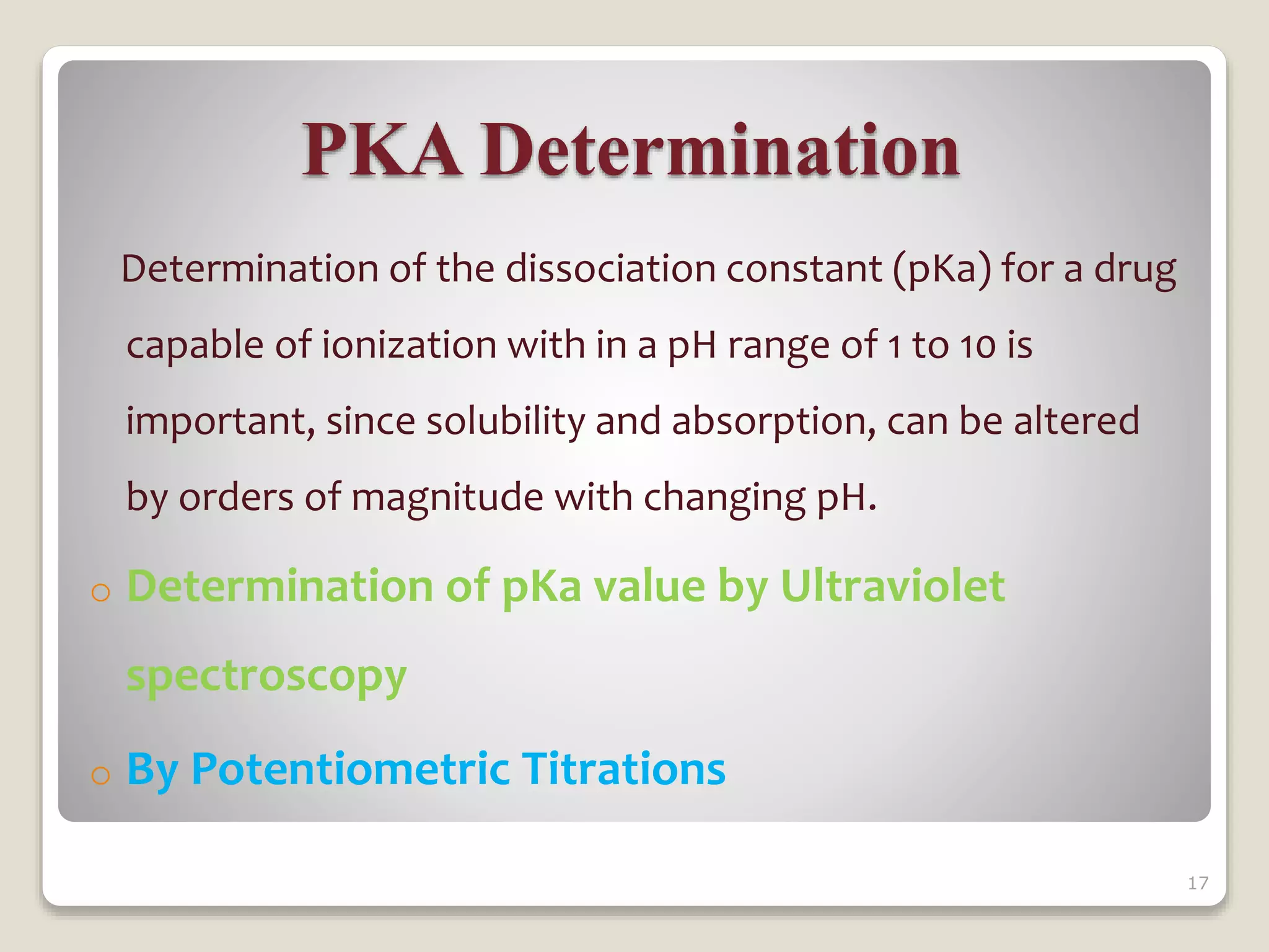 PKA Determination
Determination of the dissociation constant (pKa) for a drug
capable of ionization with in a pH range of 1 to 10 is
important, since solubility and absorption, can be altered
by orders of magnitude with changing pH.
o Determination of pKa value by Ultraviolet
spectroscopy
o By Potentiometric Titrations
17
 