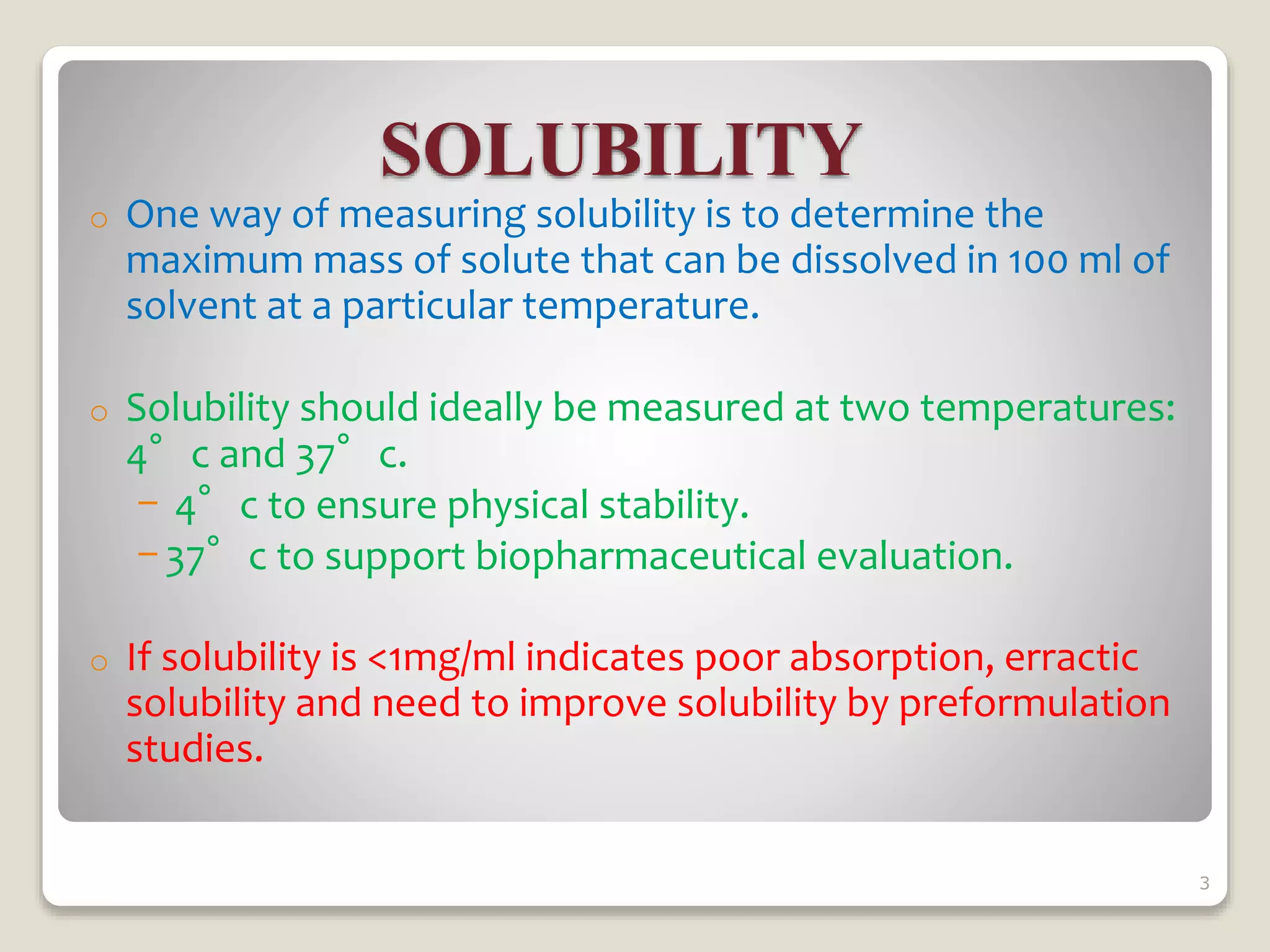 SOLUBILITY
o One way of measuring solubility is to determine the
maximum mass of solute that can be dissolved in 100 ml of
solvent at a particular temperature.
o Solubility should ideally be measured at two temperatures:
4°c and 37°c.
- 4°c to ensure physical stability.
- 37°c to support biopharmaceutical evaluation.
o If solubility is <1mg/ml indicates poor absorption, erractic
solubility and need to improve solubility by preformulation
studies.
3
 