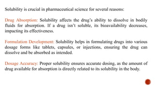 Solubility is crucial in pharmaceutical science for several reasons:
Drug Absorption: Solubility affects the drug’s ability to dissolve in bodily
fluids for absorption. If a drug isn’t soluble, its bioavailability decreases,
impacting its effectiveness.
Formulation Development: Solubility helps in formulating drugs into various
dosage forms like tablets, capsules, or injections, ensuring the drug can
dissolve and be absorbed as intended.
Dosage Accuracy: Proper solubility ensures accurate dosing, as the amount of
drug available for absorption is directly related to its solubility in the body.
 