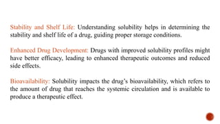 Stability and Shelf Life: Understanding solubility helps in determining the
stability and shelf life of a drug, guiding proper storage conditions.
Enhanced Drug Development: Drugs with improved solubility profiles might
have better efficacy, leading to enhanced therapeutic outcomes and reduced
side effects.
Bioavailability: Solubility impacts the drug’s bioavailability, which refers to
the amount of drug that reaches the systemic circulation and is available to
produce a therapeutic effect.
 