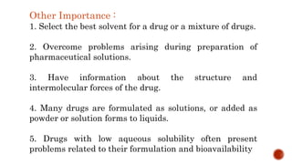 Other Importance :
1. Select the best solvent for a drug or a mixture of drugs.
2. Overcome problems arising during preparation of
pharmaceutical solutions.
3. Have information about the structure and
intermolecular forces of the drug.
4. Many drugs are formulated as solutions, or added as
powder or solution forms to liquids.
5. Drugs with low aqueous solubility often present
problems related to their formulation and bioavailability
 