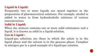 Liquid in Liquid:
Frequently two or more liquids are mixed together in the
preparation of pharmaceutical solutions. For example, alcohol is
added to water to form hydroalcoholic solutions of various
concentrations.
Solid in Liquid:
When the mixture contains one or more solid substances and a
liquid, it is known as solid in a liquid solution.
Gas in Liquid :
Liquid-gas solutions are those in which the solute is in the
liquid phase and the solvent is in the gaseous phase. Camphor
in nitrogen gas is a good example of a liquid-gas solution.
 