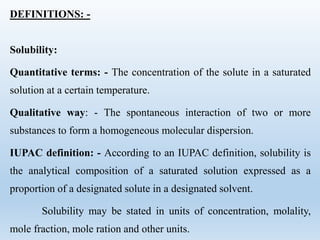 DEFINITIONS: -
Solubility:
Quantitative terms: - The concentration of the solute in a saturated
solution at a certain temperature.
Qualitative way: - The spontaneous interaction of two or more
substances to form a homogeneous molecular dispersion.
IUPAC definition: - According to an IUPAC definition, solubility is
the analytical composition of a saturated solution expressed as a
proportion of a designated solute in a designated solvent.
Solubility may be stated in units of concentration, molality,
mole fraction, mole ration and other units.
 