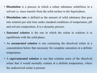 • Dissolution is a process in which a solute substance solubilizes in a
solvent i.e. mass transfer from the solid surface to the liquid phase.
• Dissolution rate is defined as the amount of solid substance that goes
into solution per unit time under standard conditions of temperature, pH
and solvent composition. It is a dynamic process.
• Saturated solution is the one in which the solute in solution is in
equilibrium with the solid phase.
• An unsaturated solution is one containing the dissolved solute in a
concentration below that necessary for complete saturation at a definite
temperature.
• A supersaturated solution is one that contains more of the dissolved
solute that it would normally contain at a definite temperature, where
the undissolved solute is present.
 