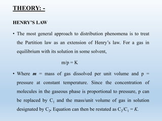 THEORY: -
HENRY’S LAW
• The most general approach to distribution phenomena is to treat
the Partition law as an extension of Henry’s law. For a gas in
equilibrium with its solution in some solvent,
m/p = K
• Where m = mass of gas dissolved per unit volume and p =
pressure at constant temperature. Since the concentration of
molecules in the gaseous phase is proportional to pressure, p can
be replaced by C1 and the mass/unit volume of gas in solution
designated by C2. Equation can then be restated as C2/C1 = K.
 