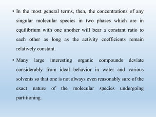 • In the most general terms, then, the concentrations of any
singular molecular species in two phases which are in
equilibrium with one another will bear a constant ratio to
each other as long as the activity coefficients remain
relatively constant.
• Many large interesting organic compounds deviate
considerably from ideal behavior in water and various
solvents so that one is not always even reasonably sure of the
exact nature of the molecular species undergoing
partitioning.
 