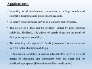 Applications:-
• Solubility is of fundamental importance in a large number of
scientific disciplines and practical applications.
• Solubility of a substance serves as a standard test for purity.
• The action of a drug can be severely limited by poor aqueous
solubility. Similarly, side effects of certain drugs are the result of
their poor aqueous solubility.
• The solubility of drugs in GI fluids (dissolution) is an important
step for better absorption of drugs.
• Differences in solubility in various solvents often serve as a useful
means of separating one component from the other and for
purification purposes (Extraction and Recrystallization).
 