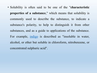• Solubility is often said to be one of the "characteristic
properties of a substance," which means that solubility is
commonly used to describe the substance, to indicate a
substance's polarity, to help to distinguish it from other
substances, and as a guide to applications of the substance.
For example, indigo is described as "insoluble in water,
alcohol, or ether but soluble in chloroform, nitrobenzene, or
concentrated sulphuric acid".
 