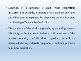 • Solubility of a substance is useful when separating
mixtures. For example, a mixture of salt (sodium chloride)
and silica may be separated by dissolving the salt in water,
and filtering off the undissolved silica.
• The synthesis of chemical compounds, by the milligram in a
laboratory, or by the ton in industry, both make use of the
relative solubility’s of the desired product, as well as
unreacted starting materials, by-products, and side products
to achieve separation.
 
