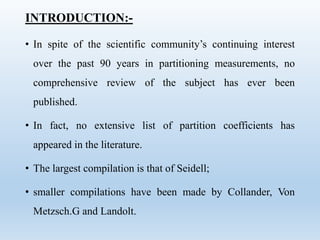 INTRODUCTION:-
• In spite of the scientific community’s continuing interest
over the past 90 years in partitioning measurements, no
comprehensive review of the subject has ever been
published.
• In fact, no extensive list of partition coefficients has
appeared in the literature.
• The largest compilation is that of Seidell;
• smaller compilations have been made by Collander, Von
Metzsch.G and Landolt.
 