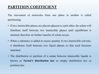 PARTITION COEFFICIENT
The movement of molecules from one phase to another is called
partitioning.
• If two immiscible phases are placed adjacent to each other, the solute will
distribute itself between two immiscible phases until equilibrium is
attained; therefore no further transfer of solute occurs.
• When a substance is added in excess quantity in two immiscible solvents,
it distributes itself between two liquid phases so that each becomes
saturated.
• The distribution or partition of a solute between immiscible liquids is
known as Nernst’s distribution law or simply distribution law or
partition law.
 