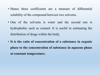 • Hence these coefficients are a measure of differential
solubility of the compound between two solvents.
• One of the solvents is water and the second one is
hydrophobic such as octanol. It is useful in estimating the
distribution of drugs within the body.
• It is the ratio of concentration of a substance in organic
phase to the concentration of substance in aqueous phase
at constant temperature.
 