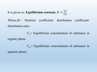 It is given as: Equilibrium constant, 𝐾 =
𝐶𝑜
𝐶𝑤
Where,K= Partition coefficient/ distribution coefficient/
distribution ratio.
Co= Equilibrium concentration of substance in
organic phase.
Cw= Equilibrium concentration of substance in
aqueous phase.
 