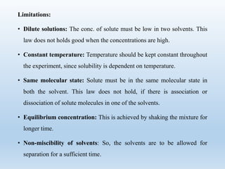 Limitations:
• Dilute solutions: The conc. of solute must be low in two solvents. This
law does not holds good when the concentrations are high.
• Constant temperature: Temperature should be kept constant throughout
the experiment, since solubility is dependent on temperature.
• Same molecular state: Solute must be in the same molecular state in
both the solvent. This law does not hold, if there is association or
dissociation of solute molecules in one of the solvents.
• Equilibrium concentration: This is achieved by shaking the mixture for
longer time.
• Non-miscibility of solvents: So, the solvents are to be allowed for
separation for a sufficient time.
 