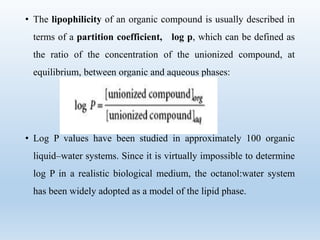 • The lipophilicity of an organic compound is usually described in
terms of a partition coefficient, log p, which can be defined as
the ratio of the concentration of the unionized compound, at
equilibrium, between organic and aqueous phases:
• Log P values have been studied in approximately 100 organic
liquid–water systems. Since it is virtually impossible to determine
log P in a realistic biological medium, the octanol:water system
has been widely adopted as a model of the lipid phase.
 