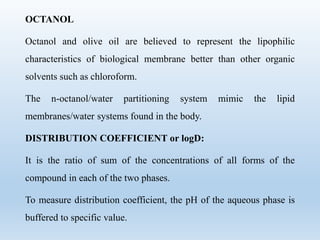 OCTANOL
Octanol and olive oil are believed to represent the lipophilic
characteristics of biological membrane better than other organic
solvents such as chloroform.
The n-octanol/water partitioning system mimic the lipid
membranes/water systems found in the body.
DISTRIBUTION COEFFICIENT or logD:
It is the ratio of sum of the concentrations of all forms of the
compound in each of the two phases.
To measure distribution coefficient, the pH of the aqueous phase is
buffered to specific value.
 