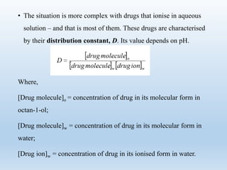 • The situation is more complex with drugs that ionise in aqueous
solution – and that is most of them. These drugs are characterised
by their distribution constant, D. Its value depends on pH.
Where,
[Drug molecule]o = concentration of drug in its molecular form in
octan-1-ol;
[Drug molecule]w = concentration of drug in its molecular form in
water;
[Drug ion]w = concentration of drug in its ionised form in water.
 