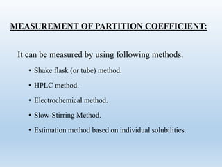MEASUREMENT OF PARTITION COEFFICIENT:
It can be measured by using following methods.
• Shake flask (or tube) method.
• HPLC method.
• Electrochemical method.
• Slow-Stirring Method.
• Estimation method based on individual solubilities.
 