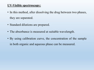 UV-Visible spectroscopy:
• In this method, after dissolving the drug between two phases,
they are separated.
• Standard dilutions are prepared.
• The absorbance is measured at suitable wavelength.
• By using calibration curve, the concentration of the sample
in both organic and aqueous phase can be measured.
 