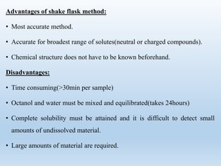Advantages of shake flask method:
• Most accurate method.
• Accurate for broadest range of solutes(neutral or charged compounds).
• Chemical structure does not have to be known beforehand.
Disadvantages:
• Time consuming(>30min per sample)
• Octanol and water must be mixed and equilibrated(takes 24hours)
• Complete solubility must be attained and it is difficult to detect small
amounts of undissolved material.
• Large amounts of material are required.
 