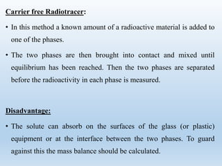 Carrier free Radiotracer:
• In this method a known amount of a radioactive material is added to
one of the phases.
• The two phases are then brought into contact and mixed until
equilibrium has been reached. Then the two phases are separated
before the radioactivity in each phase is measured.
Disadvantage:
• The solute can absorb on the surfaces of the glass (or plastic)
equipment or at the interface between the two phases. To guard
against this the mass balance should be calculated.
 