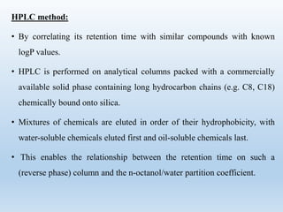 HPLC method:
• By correlating its retention time with similar compounds with known
logP values.
• HPLC is performed on analytical columns packed with a commercially
available solid phase containing long hydrocarbon chains (e.g. C8, C18)
chemically bound onto silica.
• Mixtures of chemicals are eluted in order of their hydrophobicity, with
water-soluble chemicals eluted first and oil-soluble chemicals last.
• This enables the relationship between the retention time on such a
(reverse phase) column and the n-octanol/water partition coefficient.
 