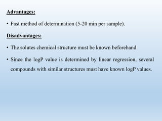 Advantages:
• Fast method of determination (5-20 min per sample).
Disadvantages:
• The solutes chemical structure must be known beforehand.
• Since the logP value is determined by linear regression, several
compounds with similar structures must have known logP values.
 
