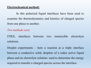 Electrochemical method:
In this polarized liquid interfaces have been used to
examine the thermodynamics and kinetics of charged species
from one phase to another.
Two methods exist:
ITIES, interfaces between two immiscible electrolyte
solutions.
Droplet experiments – here a reaction at a triple interface
between a conductive solid, droplets of a redox active liquid
phase and an electrolyte solution- used to determine the energy
required to transfer a charged species across the interface.
 