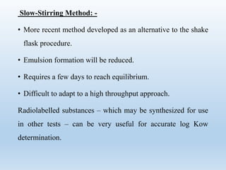 Slow-Stirring Method: -
• More recent method developed as an alternative to the shake
flask procedure.
• Emulsion formation will be reduced.
• Requires a few days to reach equilibrium.
• Difficult to adapt to a high throughput approach.
Radiolabelled substances – which may be synthesized for use
in other tests – can be very useful for accurate log Kow
determination.
 