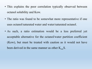 • This explains the poor correlation typically observed between
octanol solubility and Kow.
• The ratio was found to be somewhat more representative if one
uses octanol/saturated water and water/saturated octanol.
• As such, a ratio estimation would be a less preferred yet
acceptable alternative for the octanol/water partition coefficient
(Kow), but must be treated with caution as it would not have
been derived in the same manner as other KowS.
 