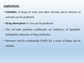 Applications:
• Solubility of drugs in water and other solvents and in mixture of
solvents can be predicted.
• Drug absorption in vivo can be predicted.
• The oil-water partition coefficients are indicative of lipophilic
hydrophilic character of drug molecules.
• Structure activity relationship (SAR) for a series of drugs can be
studied.
 