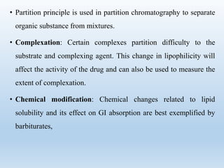 • Partition principle is used in partition chromatography to separate
organic substance from mixtures.
• Complexation: Certain complexes partition difficulty to the
substrate and complexing agent. This change in lipophilicity will
affect the activity of the drug and can also be used to measure the
extent of complexation.
• Chemical modification: Chemical changes related to lipid
solubility and its effect on GI absorption are best exemplified by
barbiturates,
 