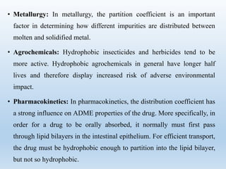 • Metallurgy: In metallurgy, the partition coefficient is an important
factor in determining how different impurities are distributed between
molten and solidified metal.
• Agrochemicals: Hydrophobic insecticides and herbicides tend to be
more active. Hydrophobic agrochemicals in general have longer half
lives and therefore display increased risk of adverse environmental
impact.
• Pharmacokinetics: In pharmacokinetics, the distribution coefficient has
a strong influence on ADME properties of the drug. More specifically, in
order for a drug to be orally absorbed, it normally must first pass
through lipid bilayers in the intestinal epithelium. For efficient transport,
the drug must be hydrophobic enough to partition into the lipid bilayer,
but not so hydrophobic.
 