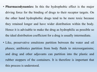 • Pharmacodynamics: In this the hydrophobic effect is the major
driving force for the binding of drugs to their receptor targets. On
the other hand hydrophobic drugs tend to be more toxic because
they retained longer and have wider distribution within the body.
Hence it is advisable to make the drug as hydrophilic as possible so
the ideal distribution coefficient for a drug is usually intermediate.
• Like, preservative emulsions partition between the water and oil
phases; antibiotics partition from body fluids to microorganisms;
and drug and other adjuvants can partition into the plastic and
rubber stoppers of the containers. It is therefore is important that
this process is understood.
 
