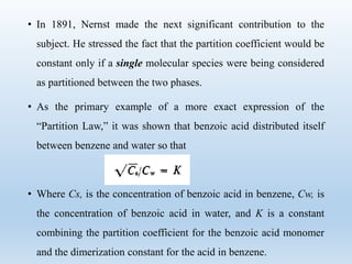 • In 1891, Nernst made the next significant contribution to the
subject. He stressed the fact that the partition coefficient would be
constant only if a single molecular species were being considered
as partitioned between the two phases.
• As the primary example of a more exact expression of the
“Partition Law,” it was shown that benzoic acid distributed itself
between benzene and water so that
• Where Cs, is the concentration of benzoic acid in benzene, Cw, is
the concentration of benzoic acid in water, and K is a constant
combining the partition coefficient for the benzoic acid monomer
and the dimerization constant for the acid in benzene.
 