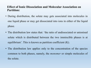 Effect of Ionic Dissociation and Molecular Association on
Partition:
• During distribution, the solute may gets associated into molecules in
one liquid phase or may get dissociated into ions in either of the liquid
phase.
• The distribution law states that: ‘the ratio of undissociated or unionised
solute which is distributed between the two immiscible phases is at
equilibrium’. This is known as partition coefficient (K).
• The distribution law applies only to the concentration of the species
common to both phases, namely, the monomer or simple molecules of
the solute.
 