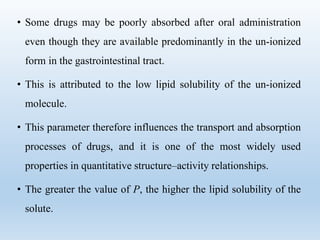 • Some drugs may be poorly absorbed after oral administration
even though they are available predominantly in the un-ionized
form in the gastrointestinal tract.
• This is attributed to the low lipid solubility of the un-ionized
molecule.
• This parameter therefore influences the transport and absorption
processes of drugs, and it is one of the most widely used
properties in quantitative structure–activity relationships.
• The greater the value of P, the higher the lipid solubility of the
solute.
 
