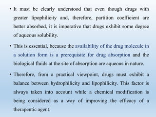 • It must be clearly understood that even though drugs with
greater lipophilicity and, therefore, partition coefficient are
better absorbed, it is imperative that drugs exhibit some degree
of aqueous solubility.
• This is essential, because the availability of the drug molecule in
a solution form is a prerequisite for drug absorption and the
biological fluids at the site of absorption are aqueous in nature.
• Therefore, from a practical viewpoint, drugs must exhibit a
balance between hydrophilicity and lipophilicity. This factor is
always taken into account while a chemical modification is
being considered as a way of improving the efficacy of a
therapeutic agent.
 
