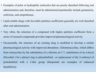 • Examples of polar or hydrophilic molecules that are poorly absorbed following oral
administration and, therefore, must be administered parenterally include gentamicin,
ceftrixine, and streptokinase.
• Lipid-soluble drugs with favorable partition coefficients generally are well absorbed
after oral administration.
• Very often, the selection of a compound with higher partition coefficient from a
series of research compounds provides improved pharmacological activity.
• Occasionally, the structure of an existing drug is modified to develop a similar
pharmacological activity with improved absorption. Chlortetracycline, which differs
from tetracycline by the substitution of a chlorine at C-7, substitution of an n-hexyl
(Hexethal ) for a phenyl ring in phenobarbital , or replacement of the 2-carbonyl of
pentobarbital with a 2-thio group (thiopental) are examples of enhanced
lipophilicity.
 