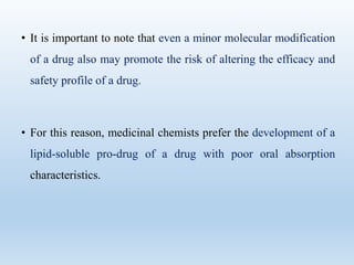 • It is important to note that even a minor molecular modification
of a drug also may promote the risk of altering the efficacy and
safety profile of a drug.
• For this reason, medicinal chemists prefer the development of a
lipid-soluble pro-drug of a drug with poor oral absorption
characteristics.
 
