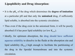 Lipophilicity and Drug Absorption:
• It is the pKa of the drug which determines the degree of ionisation
at a particular pH and that only the unionised drug, if sufficiently
lipid soluble, is absorbed into the systemic circulation.
• Thus even if the drug exist in the unionised form, it will be poorly
absorbed if it has poor lipid solubility (or low Ko/w).
• Ideally, for optimum absorption, the drug should have sufficient
aqueous solubility to dissolve in the fluids at the absorption site and
lipid solubility (K0/w) high enough to facilitate the partitioning of
the drug in the lipoidal biomembrane and into the systemic
circulation.
 