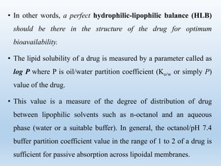 • In other words, a perfect hydrophilic-lipophilic balance (HLB)
should be there in the structure of the drug for optimum
bioavailability.
• The lipid solubility of a drug is measured by a parameter called as
log P where P is oil/water partition coefficient (Ko/w or simply P)
value of the drug.
• This value is a measure of the degree of distribution of drug
between lipophilic solvents such as n-octanol and an aqueous
phase (water or a suitable buffer). In general, the octanol/pH 7.4
buffer partition coefficient value in the range of 1 to 2 of a drug is
sufficient for passive absorption across lipoidal membranes.
 